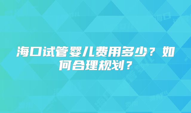 海口试管婴儿费用多少?如何合理规划?