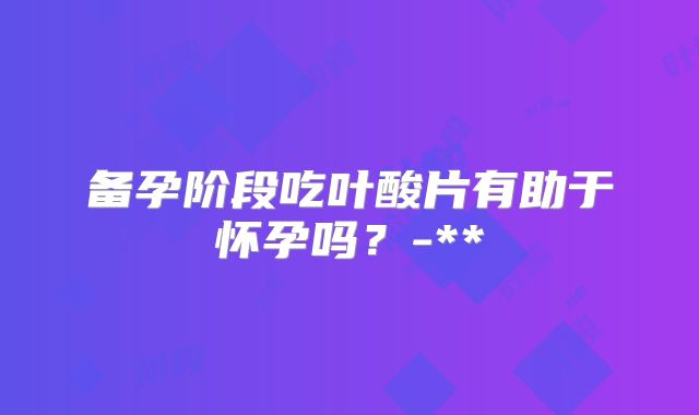 备孕阶段吃叶酸片有助于怀孕吗？-**