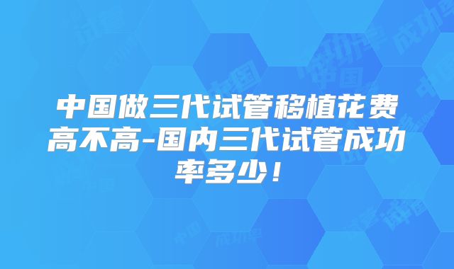 中国做三代试管移植花费高不高-国内三代试管成功率多少!