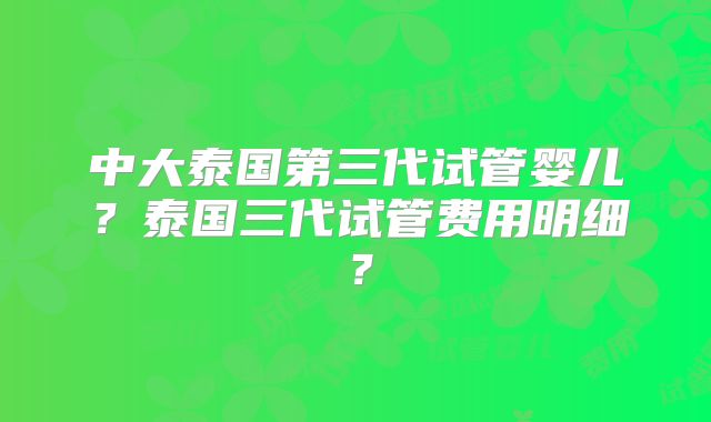 中大泰国第三代试管婴儿?泰国三代试管费用明细?