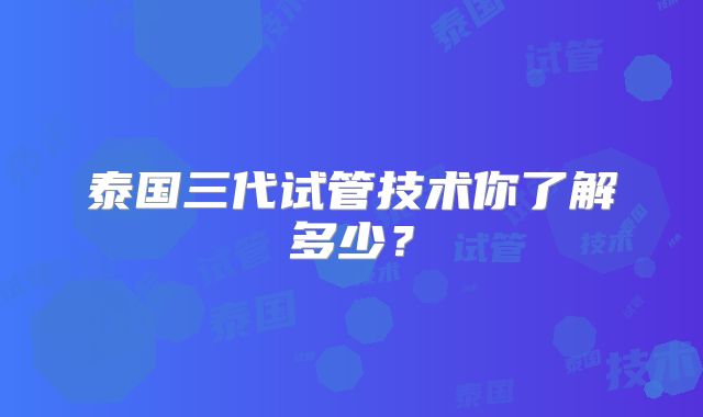 泰国三代试管技术你了解多少？