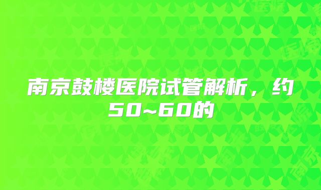 南京鼓楼医院试管解析,约50~60的