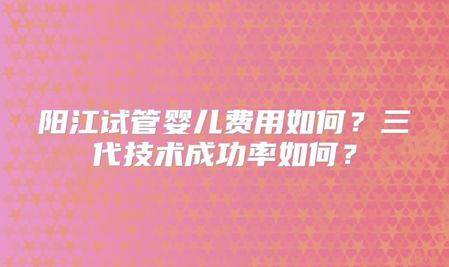 阳江试管婴儿费用如何?三代技术成功率如何?