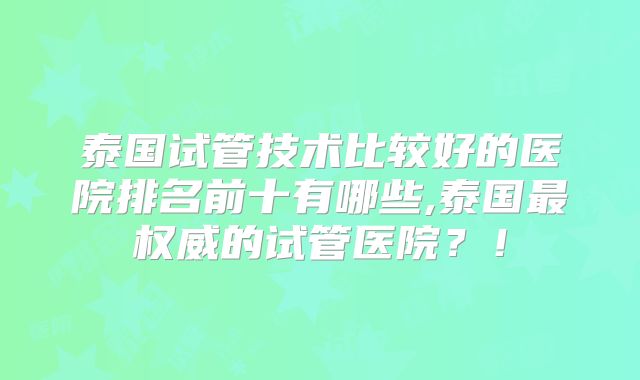 泰国试管技术比较好的医院排名前十有哪些,泰国最权威的试管医院?!