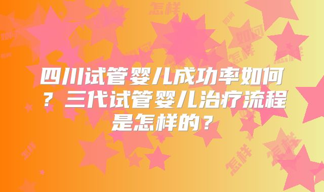 四川试管婴儿成功率如何?三代试管婴儿治疗流程是怎样的?