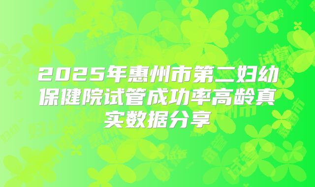 2025年惠州市第二妇幼保健院试管成功率高龄真实数据分享