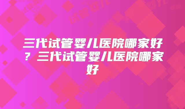 三代试管婴儿医院哪家好？三代试管婴儿医院哪家好