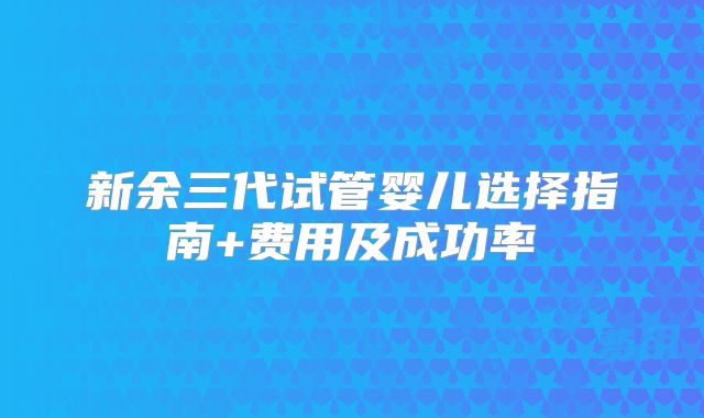 新余三代试管婴儿选择指南+费用及成功率