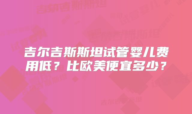 吉尔吉斯斯坦试管婴儿费用低?比欧美便宜多少?