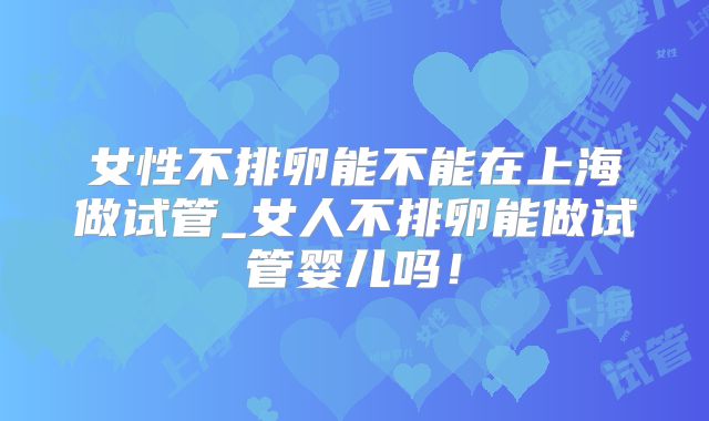 女性不排卵能不能在上海做试管_女人不排卵能做试管婴儿吗!