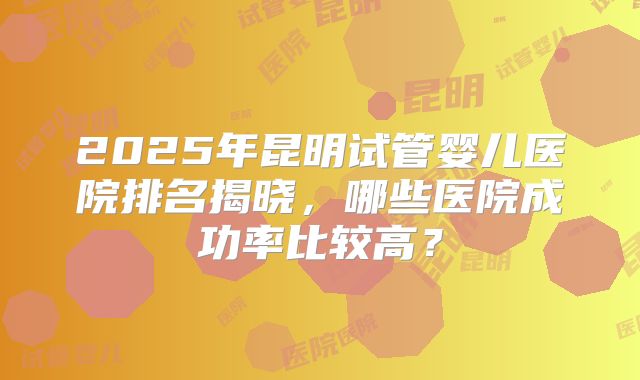 2025年昆明试管婴儿医院排名揭晓，哪些医院成功率比较高？