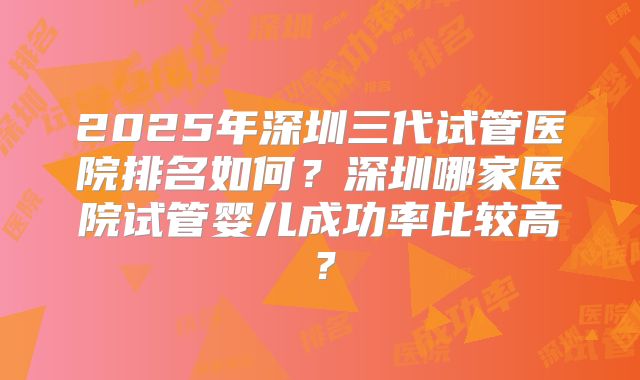 2025年深圳三代试管医院排名如何?深圳哪家医院试管婴儿成功率比较高?