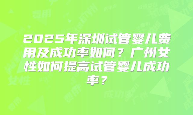 2025年深圳试管婴儿费用及成功率如何?广州女性如何提高试管婴儿成功率?