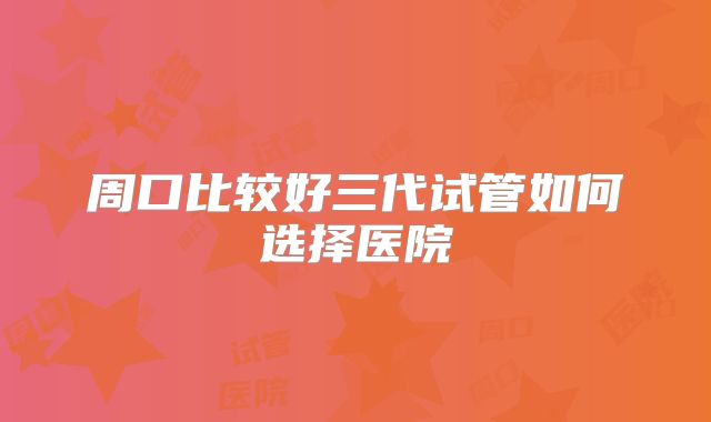 周口比较好三代试管如何选择医院