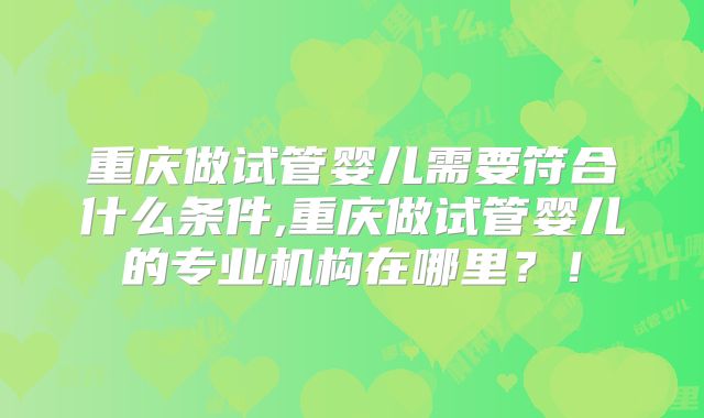 重庆做试管婴儿需要符合什么条件,重庆做试管婴儿的专业机构在哪里?!
