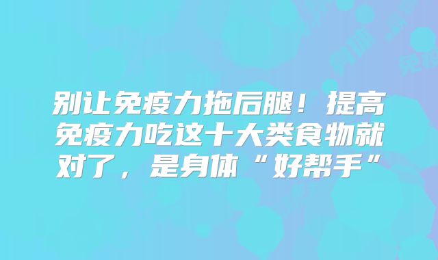 别让免疫力拖后腿!提高免疫力吃这十大类食物就对了,是身体“好帮手”