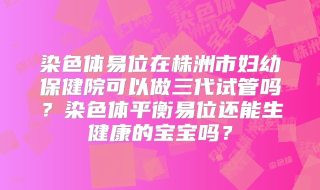 染色体易位在株洲市妇幼保健院可以做三代试管吗?染色体平衡易位还能生健康的宝宝吗?