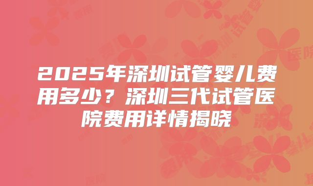 2025年深圳试管婴儿费用多少?深圳三代试管医院费用详情揭晓