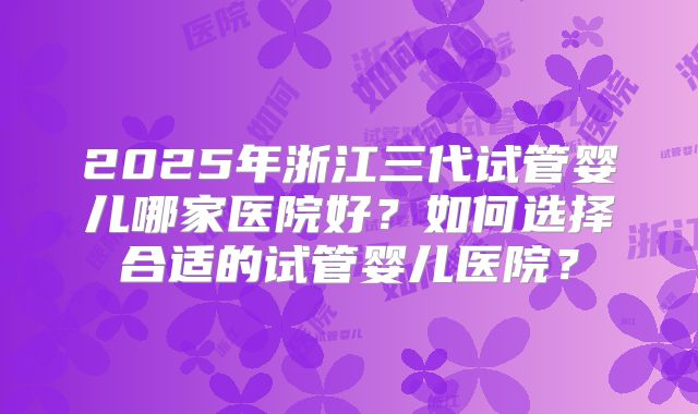 2025年浙江三代试管婴儿哪家医院好?如何选择合适的试管婴儿医院?