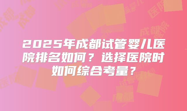 2025年成都试管婴儿医院排名如何?选择医院时如何综合考量?