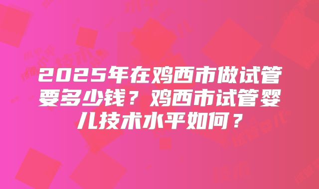 2025年在鸡西市做试管要多少钱？鸡西市试管婴儿技术水平如何？