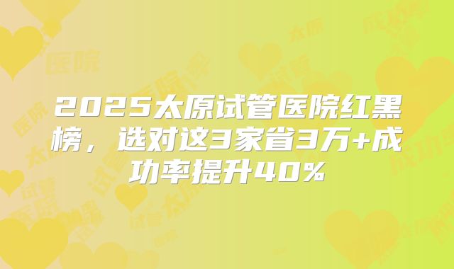 2025太原试管医院红黑榜，选对这3家省3万+成功率提升40%