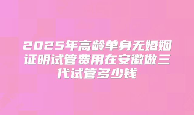 2025年高龄单身无婚姻证明试管费用在安徽做三代试管多少钱