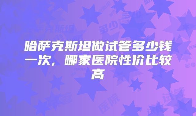 哈萨克斯坦做试管多少钱一次, 哪家医院性价比较高