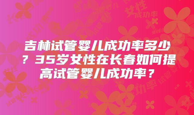 吉林试管婴儿成功率多少？35岁女性在长春如何提高试管婴儿成功率？