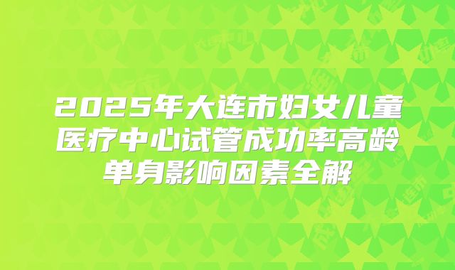 2025年大连市妇女儿童医疗中心试管成功率高龄单身影响因素全解