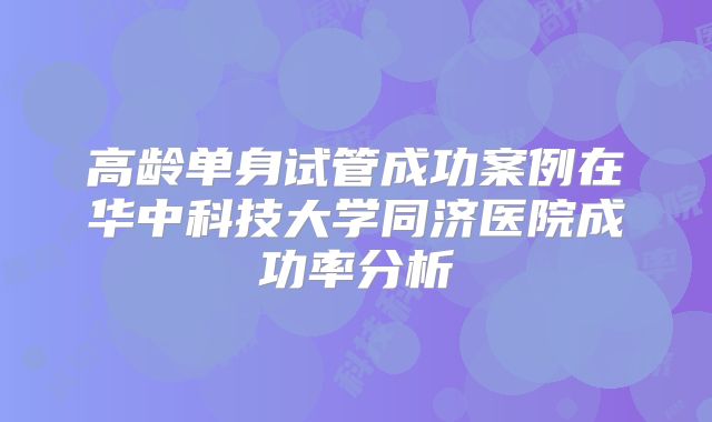 高龄单身试管成功案例在华中科技大学同济医院成功率分析