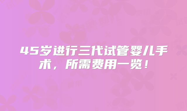 45岁进行三代试管婴儿手术，所需费用一览！