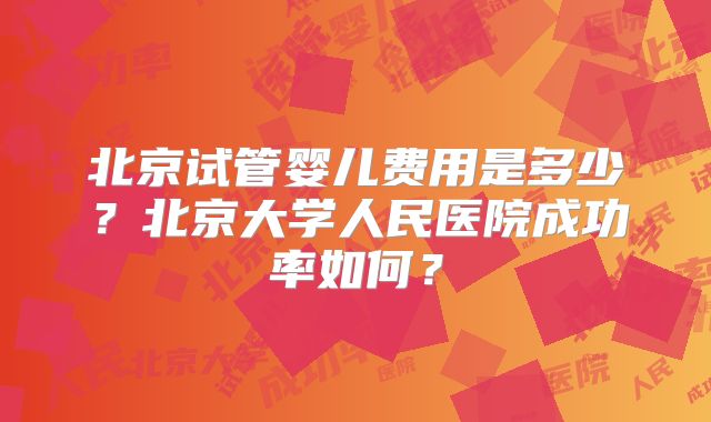 北京试管婴儿费用是多少?北京大学人民医院成功率如何?