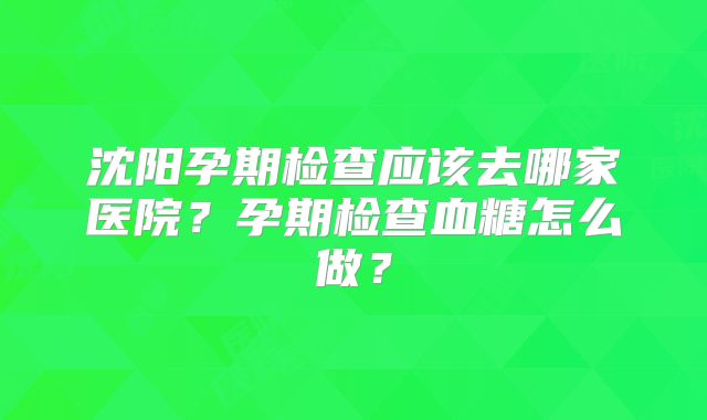 沈阳孕期检查应该去哪家医院?孕期检查血糖怎么做?