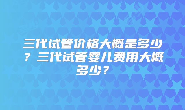 三代试管价格大概是多少？三代试管婴儿费用大概多少？