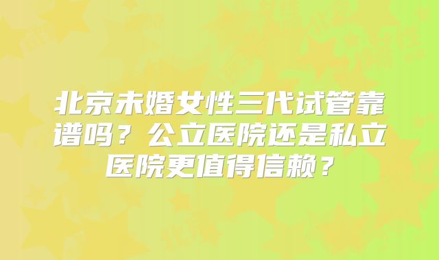 北京未婚女性三代试管靠谱吗?公立医院还是私立医院更值得信赖?