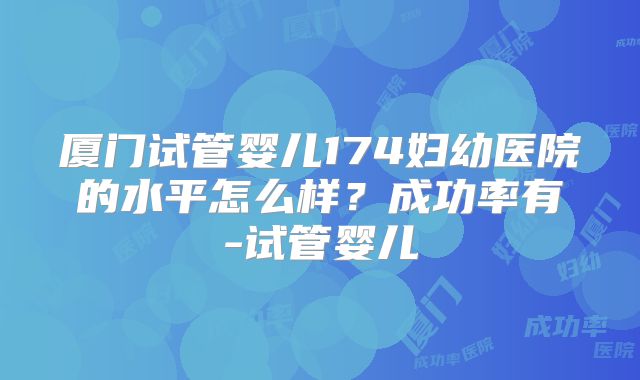 厦门试管婴儿174妇幼医院的水平怎么样?成功率有-试管婴儿