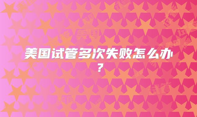 美国试管多次失败怎么办？