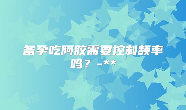 备孕吃阿胶需要控制频率吗?-**