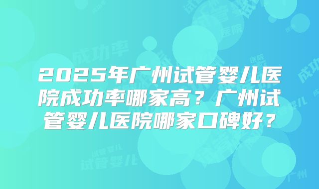 2025年广州试管婴儿医院成功率哪家高?广州试管婴儿医院哪家口碑好?