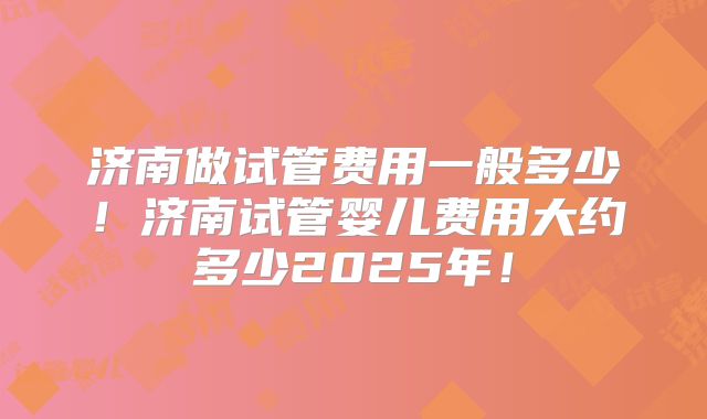 济南做试管费用一般多少！济南试管婴儿费用大约多少2025年！
