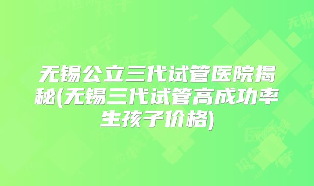无锡公立三代试管医院揭秘(无锡三代试管高成功率生孩子价格)