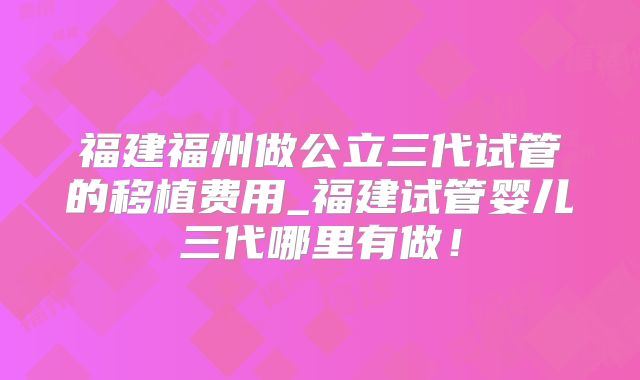 福建福州做公立三代试管的移植费用_福建试管婴儿三代哪里有做!