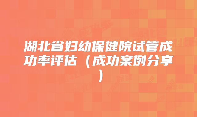 湖北省妇幼保健院试管成功率评估(成功案例分享)
