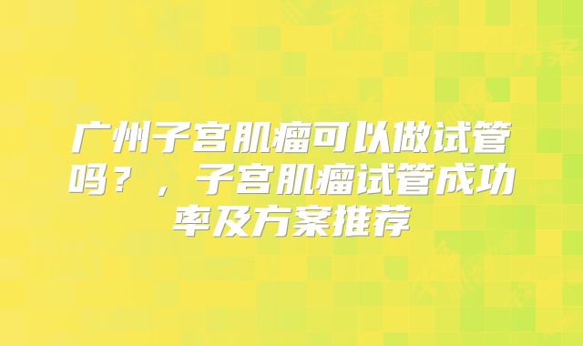 广州子宫肌瘤可以做试管吗？，子宫肌瘤试管成功率及方案推荐