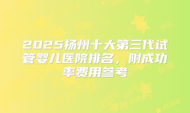 2025扬州十大第三代试管婴儿医院排名,附成功率费用参考