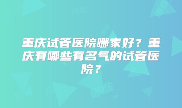 重庆试管医院哪家好?重庆有哪些有名气的试管医院?