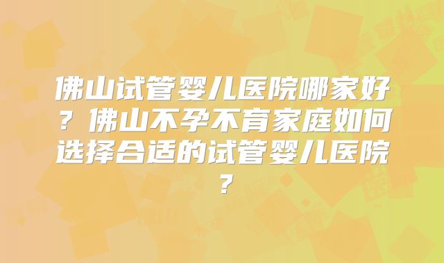 佛山试管婴儿医院哪家好?佛山不孕不育家庭如何选择合适的试管婴儿医院?