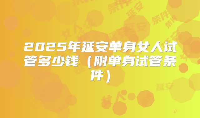 2025年延安单身女人试管多少钱（附单身试管条件）