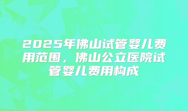 2025年佛山试管婴儿费用范围，佛山公立医院试管婴儿费用构成